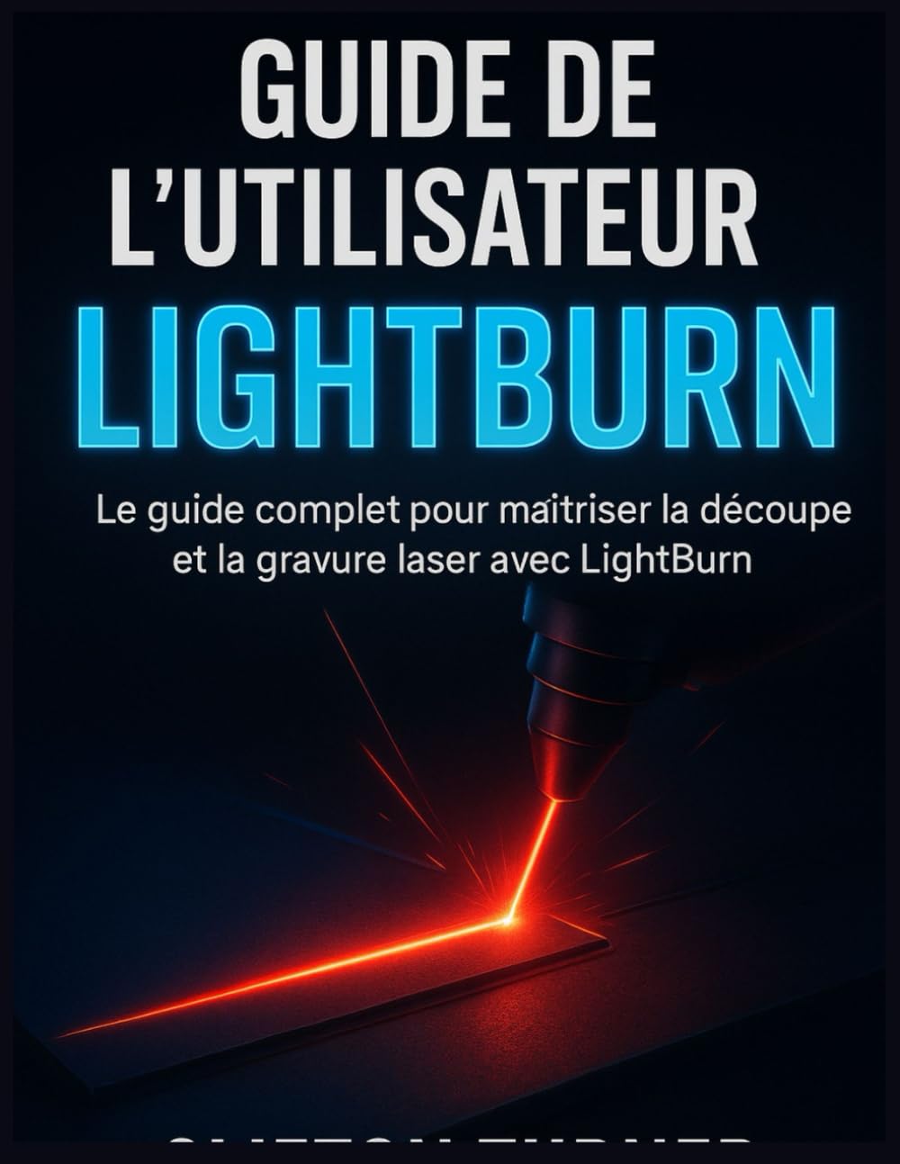 GUIDE DE L’UTILISATEUR LIGHTBURN: Le guide complet pour maîtriser la découpe et la gravure laser avec LightBurn