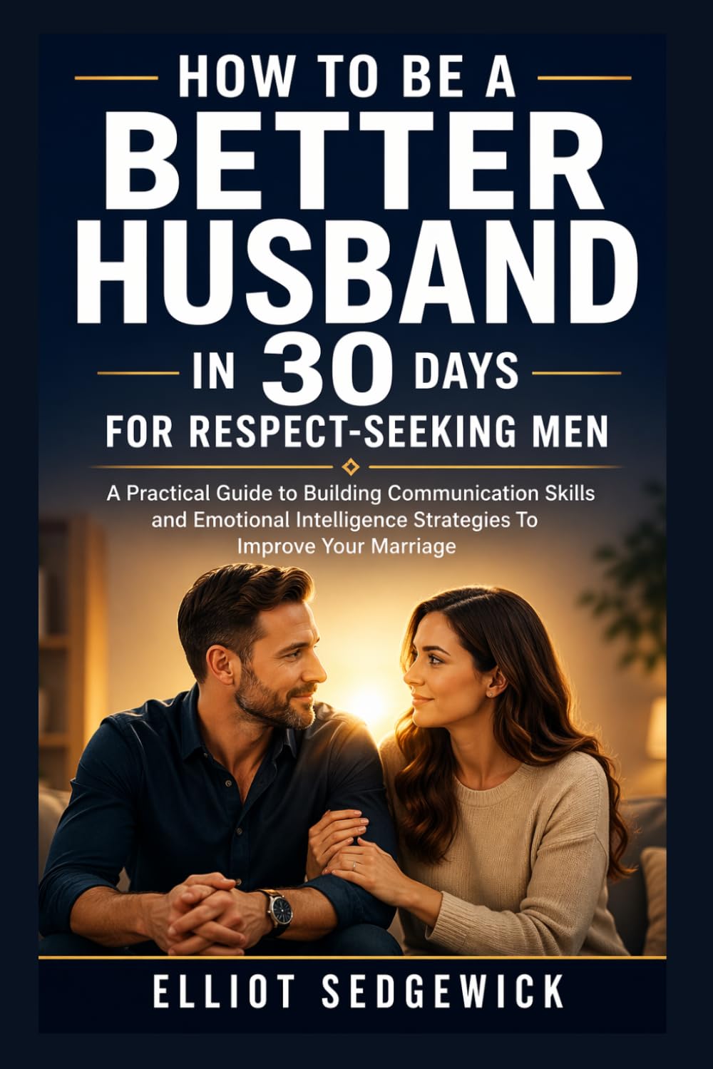 HOW TO BE A BETTER HUSBAND IN 30 DAYS FOR RESPECT-SEEKING MEN: A Practical Guide to Building Communication Skills and Emotional Intelligence Strategies To Improve Your Marriage