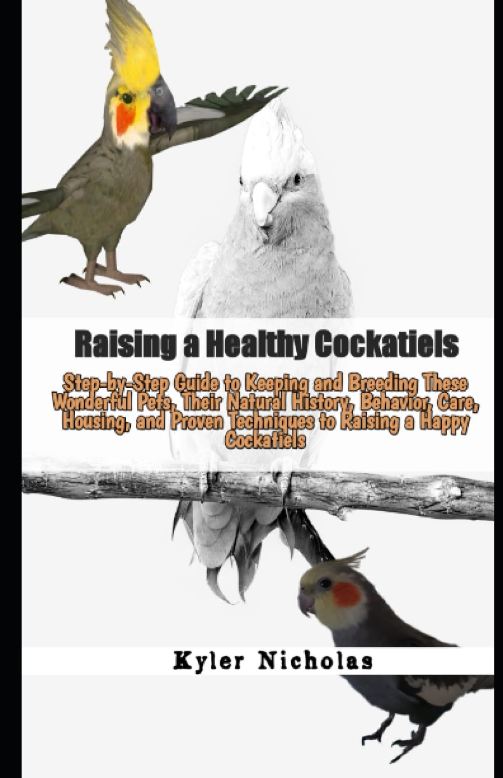 Raising a Healthy Cockatiels: Step-by-Step Guide to Keeping and Breeding These Wonderful Pets, Their Natural History, Behavior, Care, Housing, and Proven Techniques to Raising a Happy Cockatiels