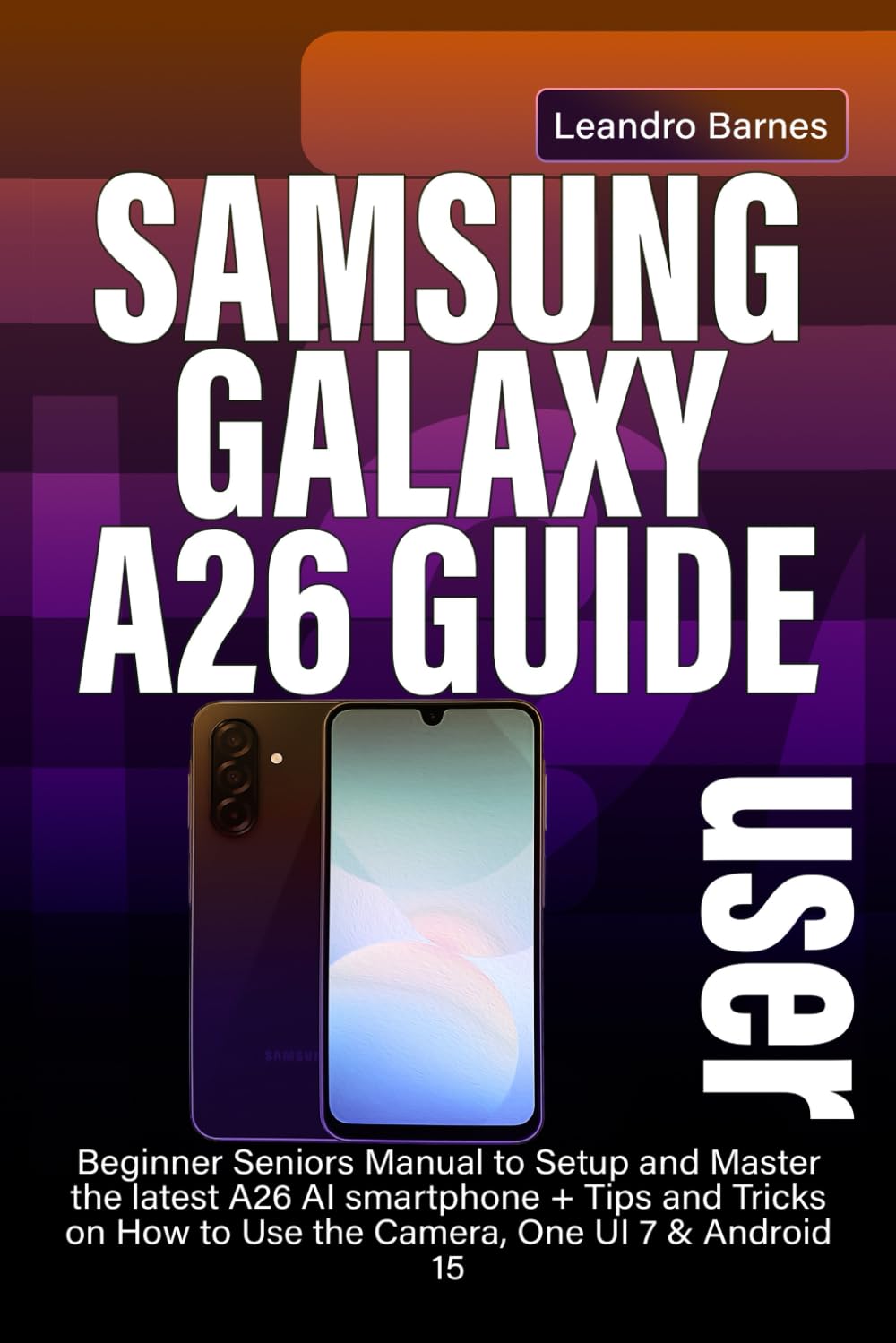 SAMSUNG GALAXY A26 USER GUIDE: Beginner Seniors Manual to Setup and Master the latest A26 AI smartphone + Tips and Tricks on How to Use the Camera, One UI 7 & Android 15
