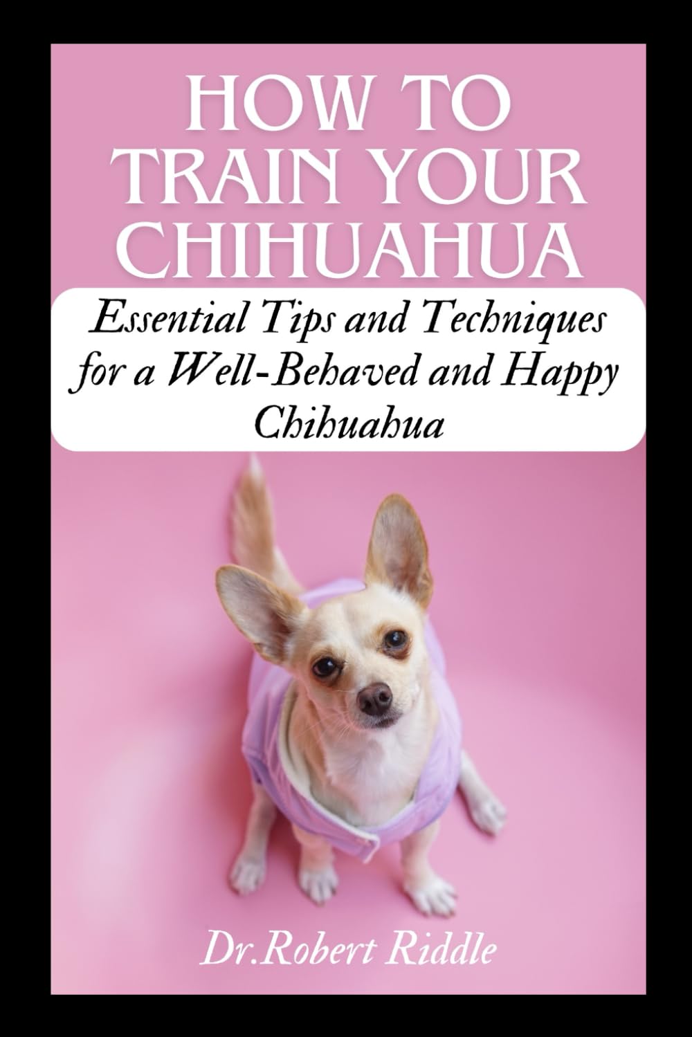 HOW TO TRAIN YOUR CHIHUAHUA: Essential Tips and Techniques for a Well-Behaved and Happy Chihuahua