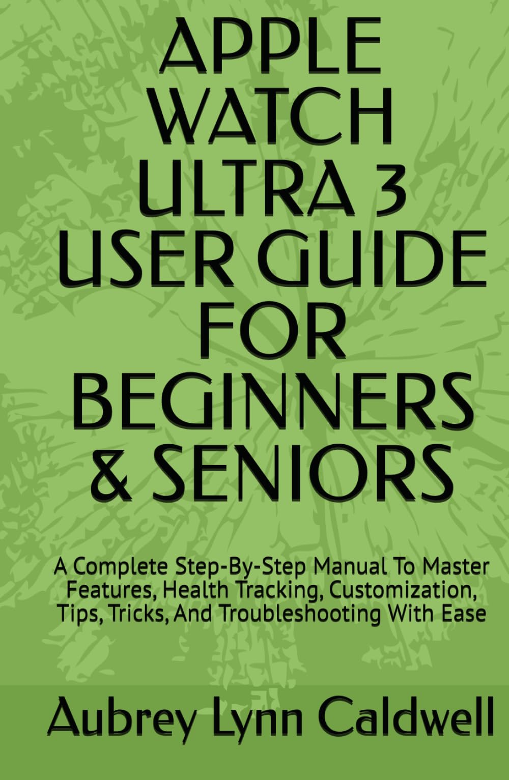 APPLE WATCH ULTRA 3 USER GUIDE FOR BEGINNERS & SENIORS: A Complete Step-By-Step Manual To Master Features, Health Tracking, Customization, Tips, Tricks, And Troubleshooting With Ease