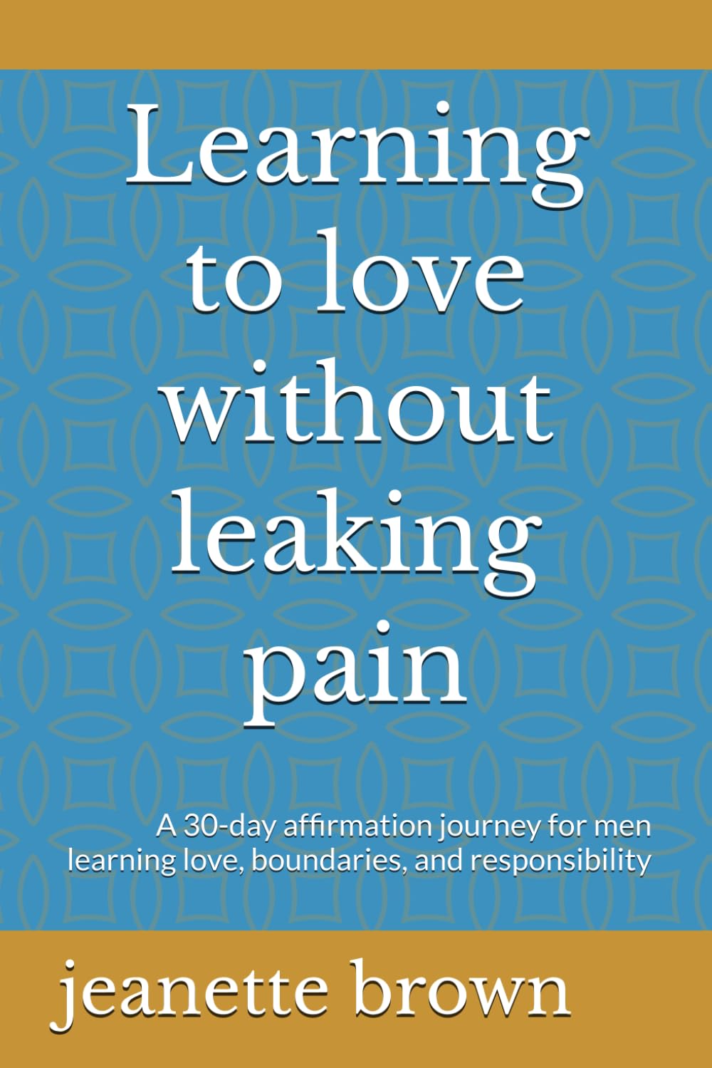 Learning to love without leaking pain: A 30-day affirmation journey for men learning love, boundaries, and responsibility