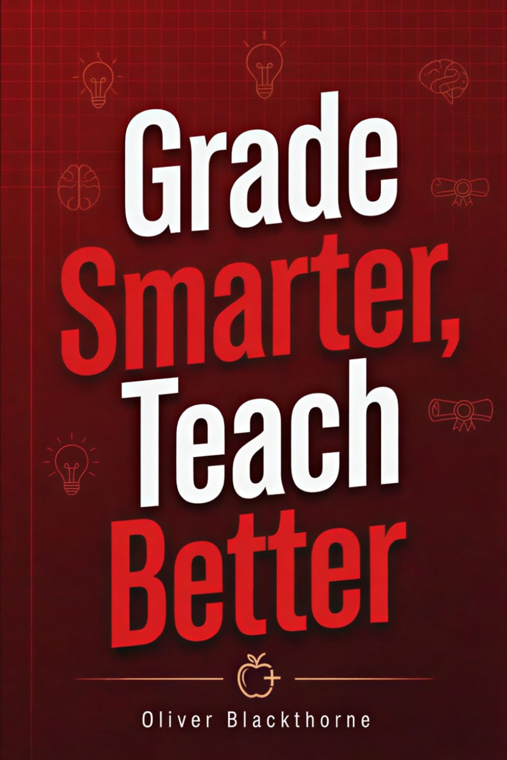 Grade Smarter, Teach Better: A Complete Guide to Designing Meaningful Assessments, Writing Feedback That Drives Growth, and Using Data to Improve Learning Outcomes at Every Grade Level