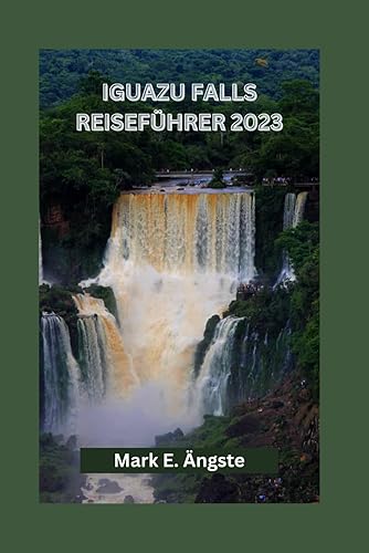 IGUAZU FALLS REISEFÜHRER 2023: Enthüllung der Iguazu-Wasserfälle: Entdecken Sie die natürliche Schönheit, brasilianische und argentinische Seitenansichten, Abenteuer und verborgene Schätze
