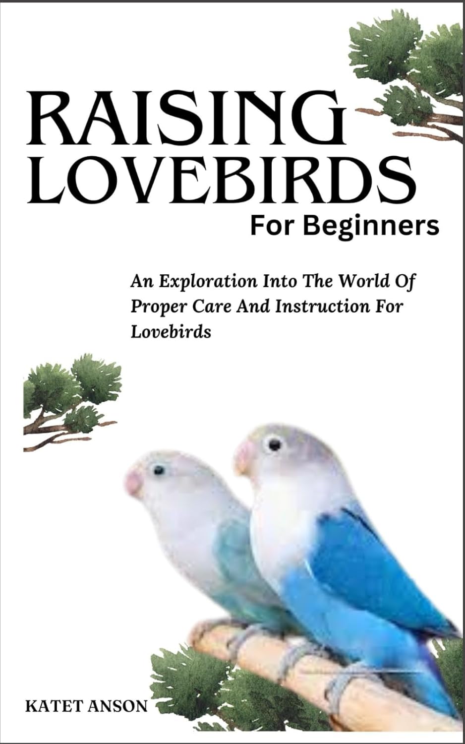 RAISING LOVEBIRDS FOR BEGINNERS: An Exploration Into The World Of Proper Care And Instruction For Lovebirds