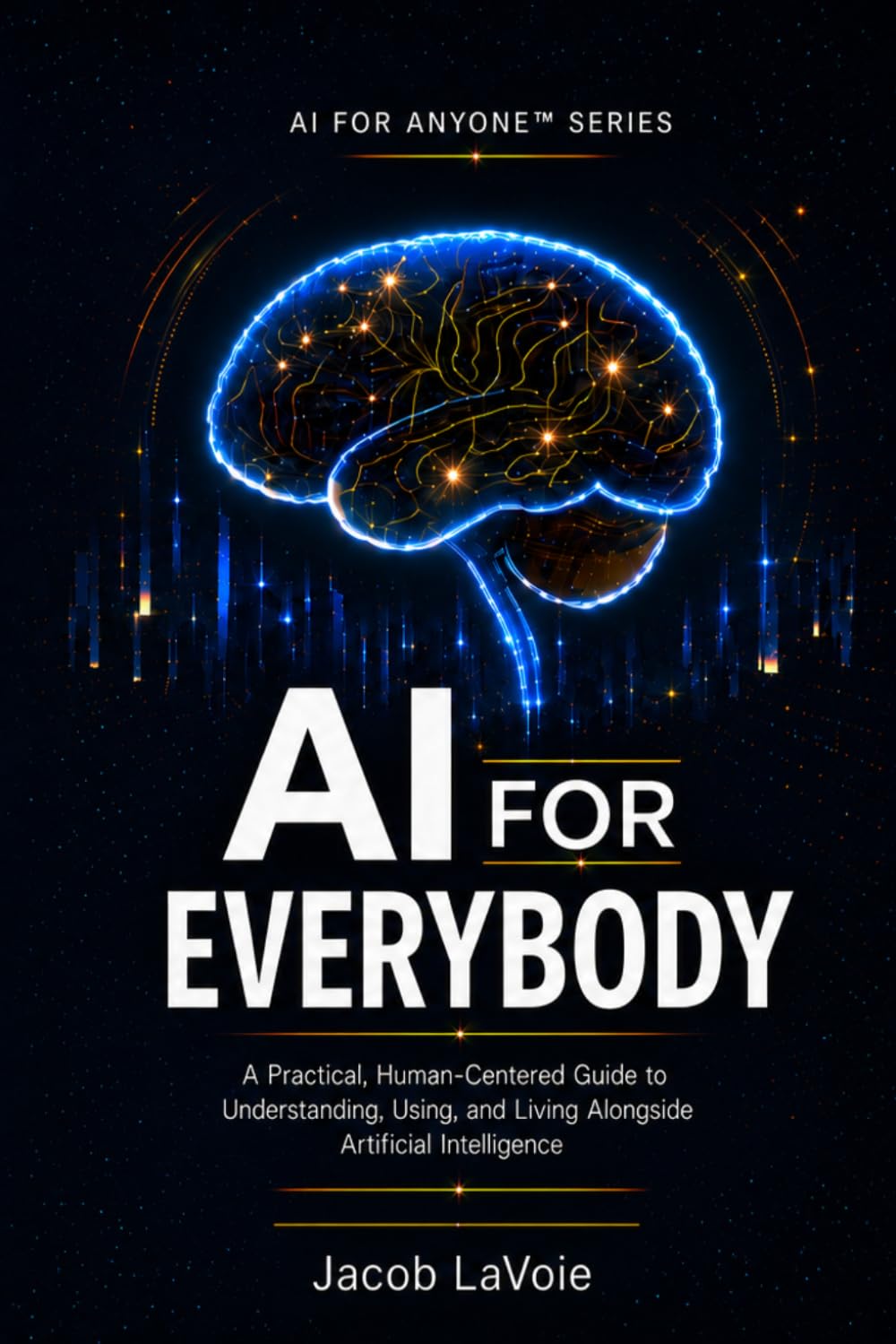 AI FOR EVERYBODY: A Practical, Human-Centered Guide to Understanding, Using, and Living Alongside Artificial Intelligence (AI FOR ANYONE)