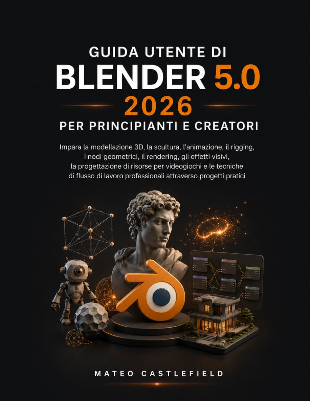 GUIDA UTENTE DI BLENDER 5.0 2026 PER PRINCIPIANTI E CREATORI: Impara la modellazione 3D, la scultura, l'animazione, il rigging, i nodi geometrici, il ... per videogiochi e le tecniche di flusso