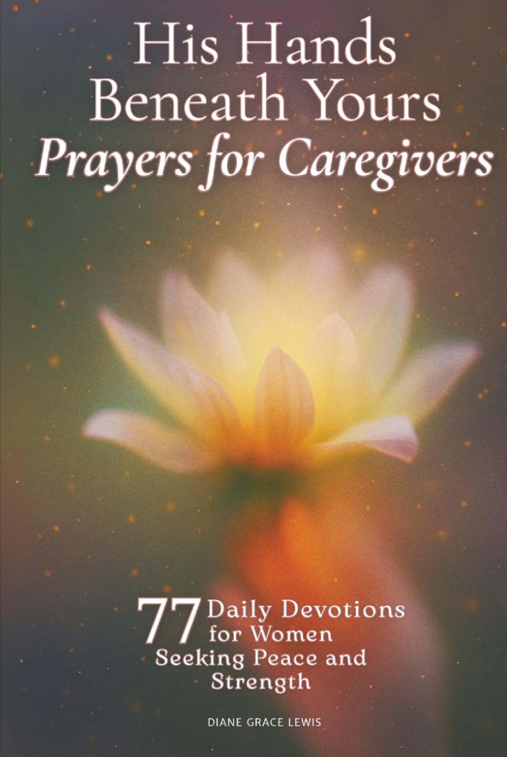 His Hands Beneath Yours - Prayers for Caregivers: 77 Daily Devotions for Women Seeking Peace and Strength
