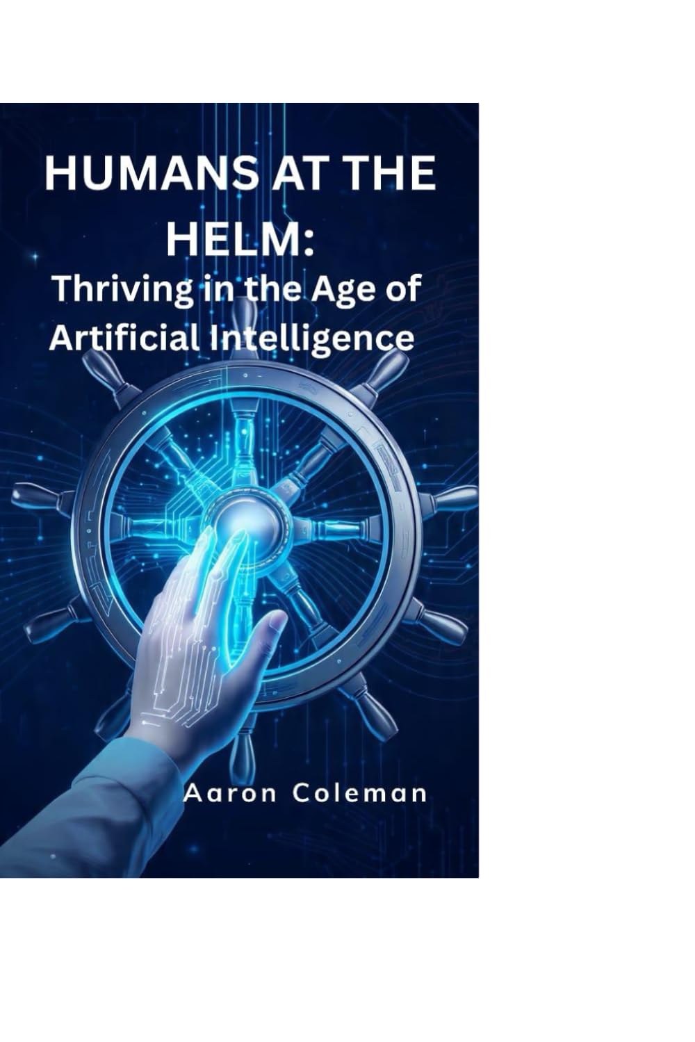 Humans at the Helm: Thriving in the Age of Artificial Intelligence: How Humanity Can Lead, Not Follow, in the Rise of Intelligent Machines