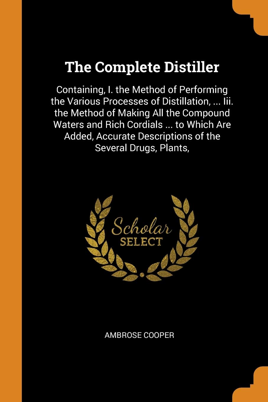 The Complete Distiller: Containing, I. the Method of Performing the Various Processes of Distillation, ... Iii. the Method of Making All the Compound ... Descriptions of the Several , Plants,