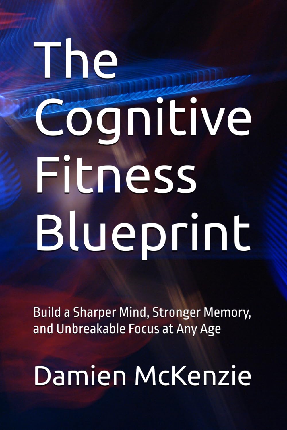 The Cognitive Fitness Blueprint: Build a Sharper Mind, Stronger Memory, and Unbreakable Focus at Any Age