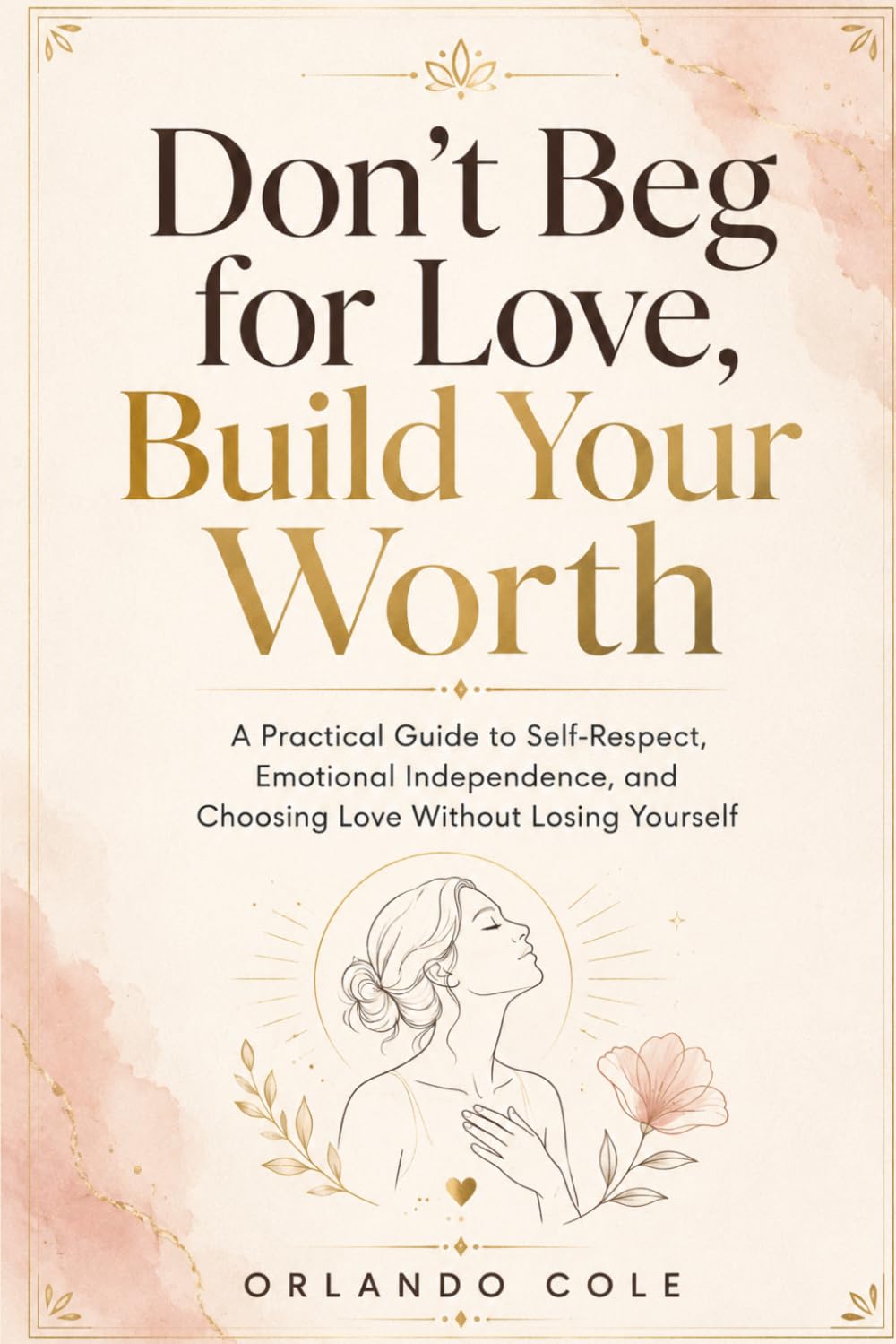 Don’t Beg for Love, Build Your Worth: A Practical Guide to Self-Respect, Emotional Independence, and Choosing Love Without Losing Yourself