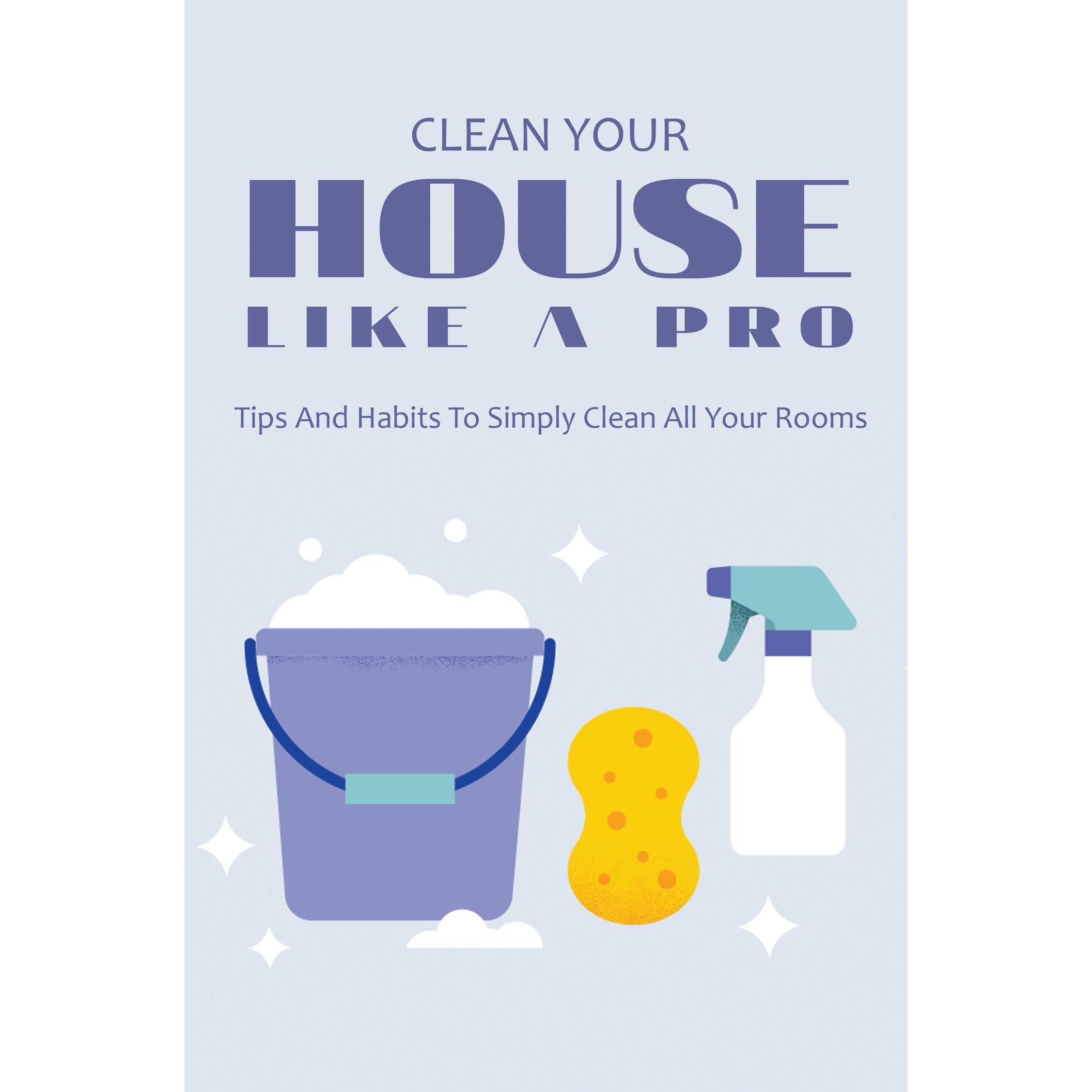 Clean Your House Like A Pro: Tips And Habits To Simply Clean All Your Rooms
