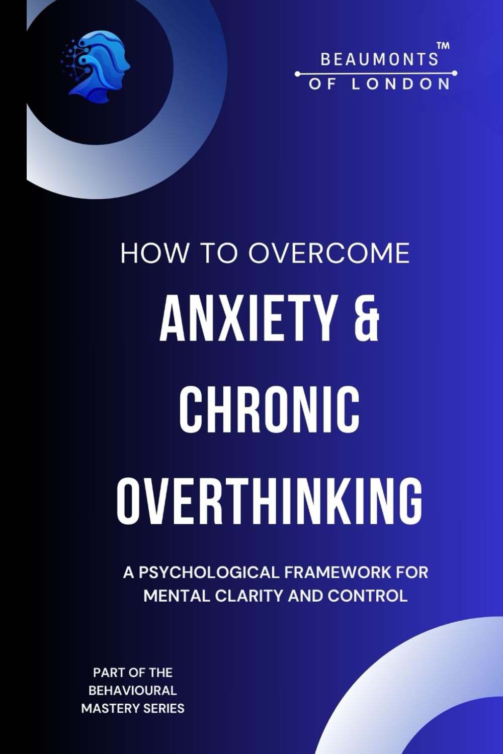 How To Overcome Anxiety And Chronic Overthinking: Reclaim Clarity, Calm, and Control in a Noisy Mind (Beaumonts of London - The Behavioural Mastery Series)