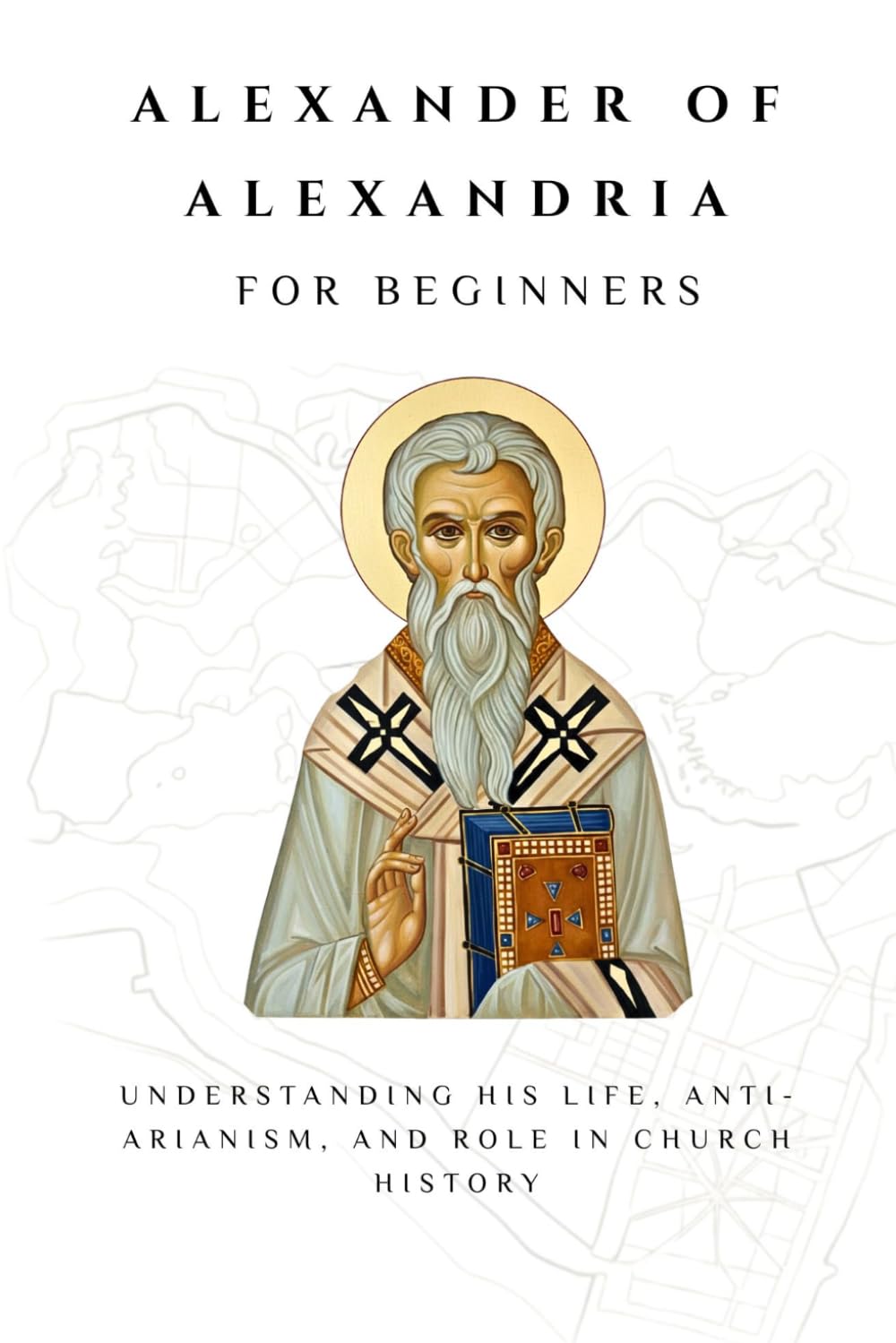 Alexander of Alexandria for Beginners: Understanding His Life, Anti-Arianism, and Role in Church History (THE FORGOTTEN FATHERS)