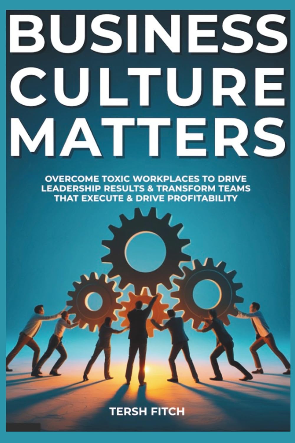Business Culture Matters: Overcome Toxic Workplaces to Transform Leadership Results & Shape Teams that Execute & Drive Profitability