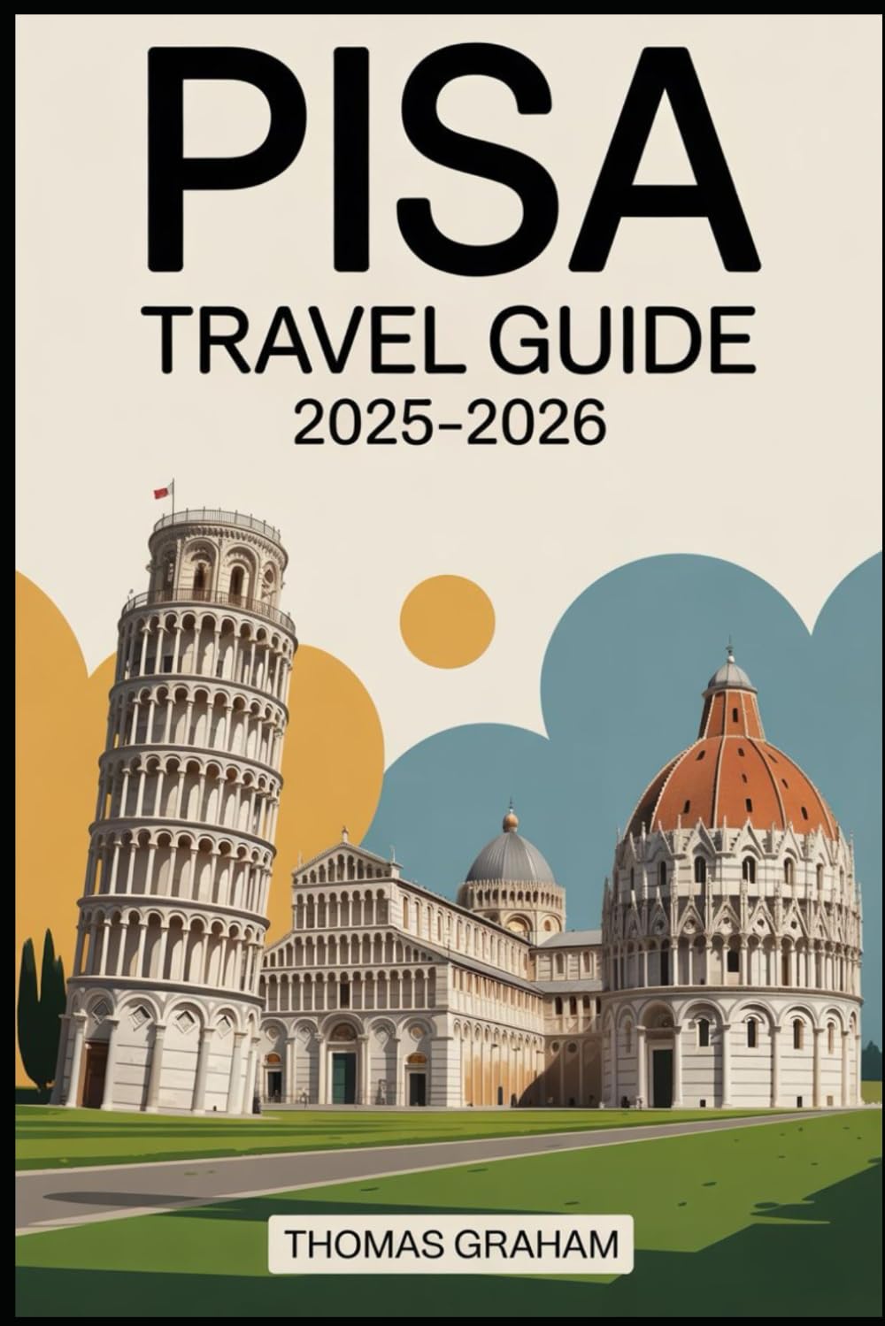 Pisa Travel Guide 2025–2026: Explore the Leaning Tower, Piazza dei Miracoli, Pisa Cathedral, Baptistery, Camposanto, and the Arno River Walks with ... and Local Secrets for First-Time Travelers