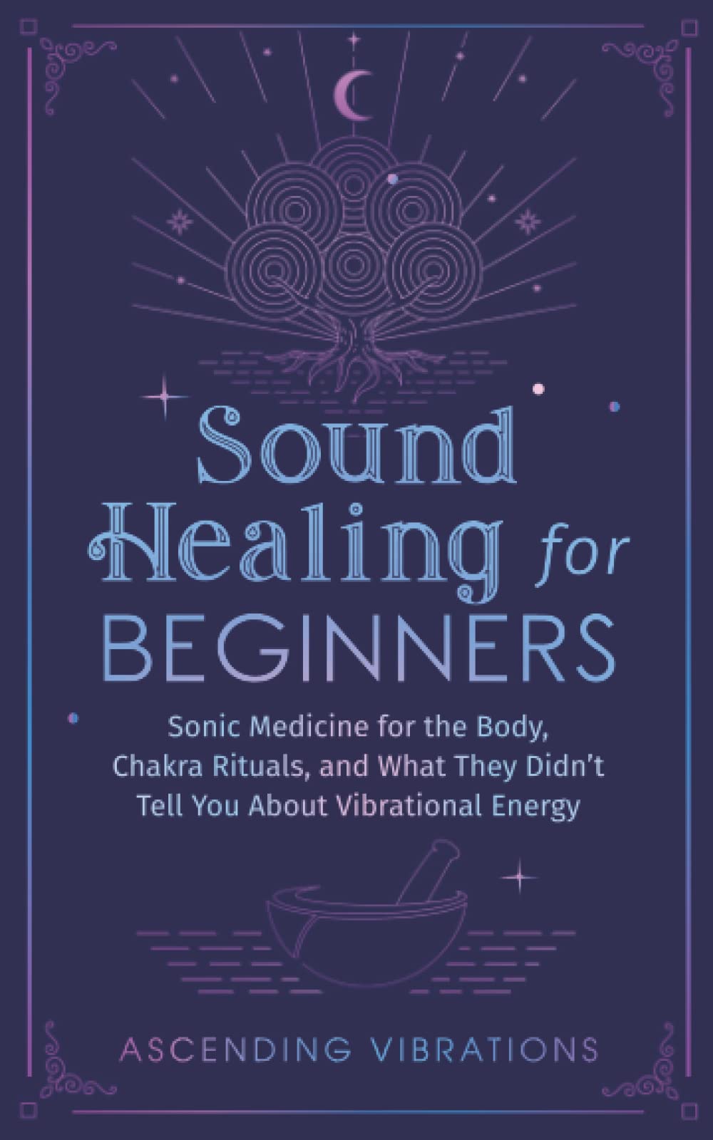 Sound Healing For Beginners: Sonic Medicine for the Body, Chakra Rituals and What They Didn't Tell You About Vibrational Energy