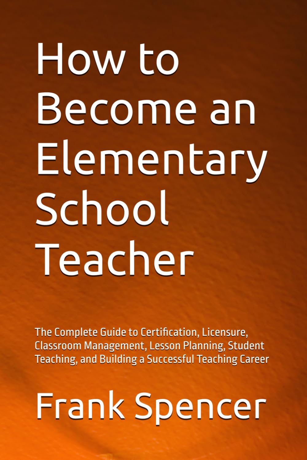 How to Become an Elementary School Teacher: The Complete Guide to Certification, Licensure, Classroom Management, Lesson Planning, Student Teaching, and Building a Successful Teaching Career