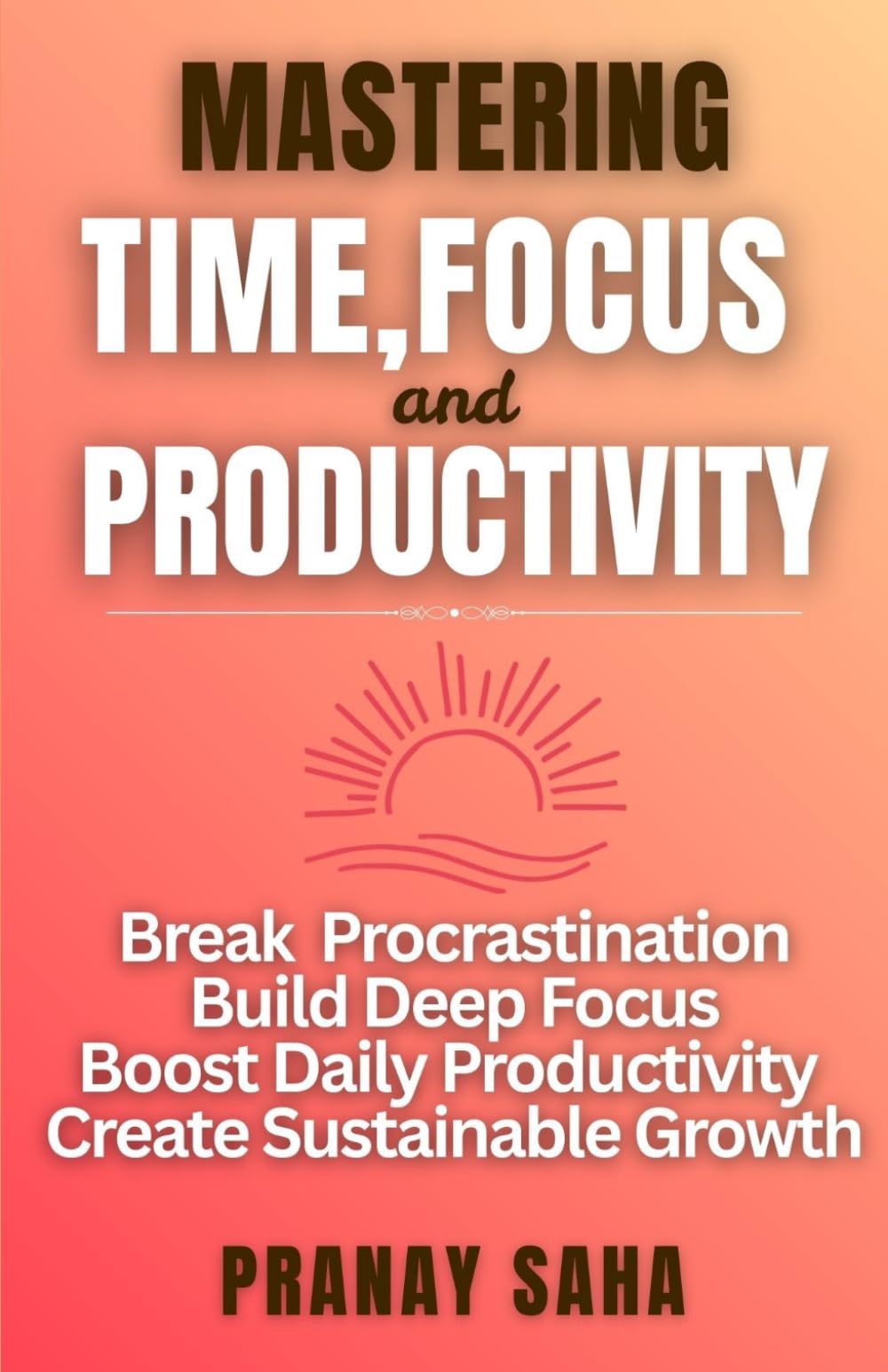 MASTERING TIME, FOCUS, AND PRODUCTIVITY: Break Procrastination, Build Deep Focus, Boost Daily Productivity, and Create Sustainable Growth (The Mindset Management Mastery)