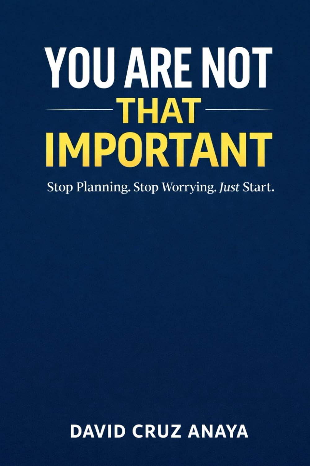 You are not that important: Stop Planning. Stop Worrying. Just Start.