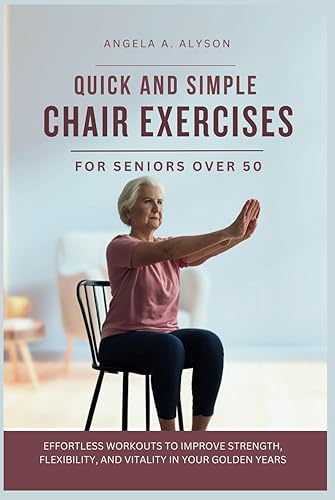 Quick and Simple Chair Exercises for Seniors Over 50: Effortless Workouts to Improve Strength, Flexibility, and Vitality in Your Golden Years