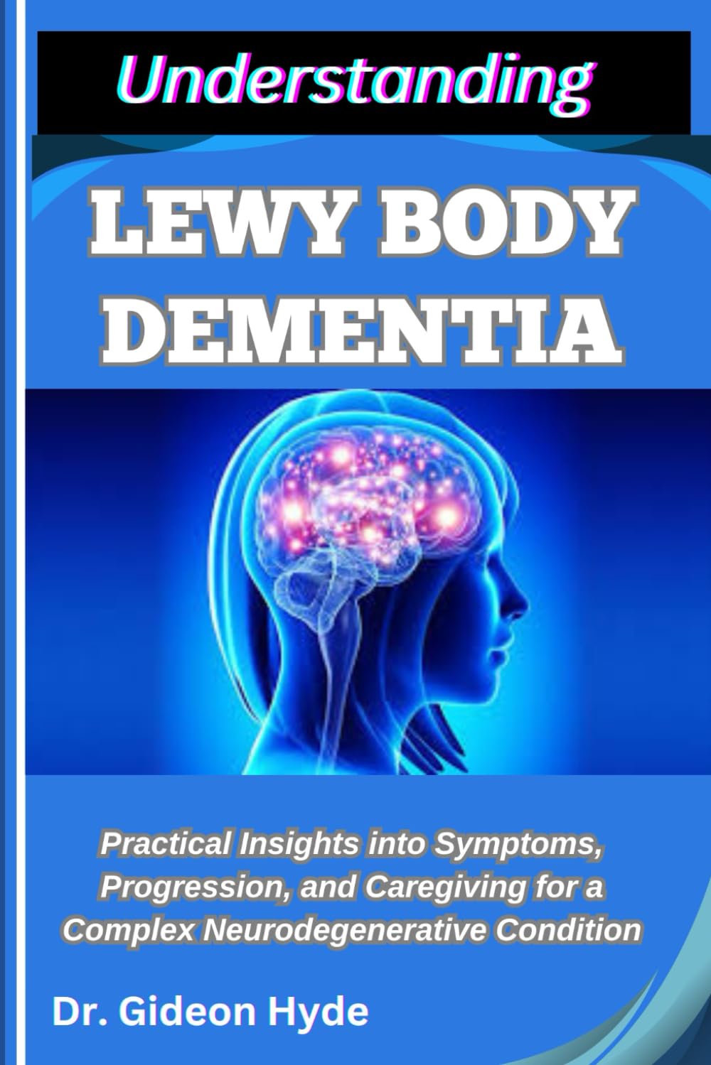 UNDERSTANDING LEWY BODY DEMENTIA: Practical Insights into Symptoms, Progression, and Caregiving for a Complex Neurodegenerative Condition