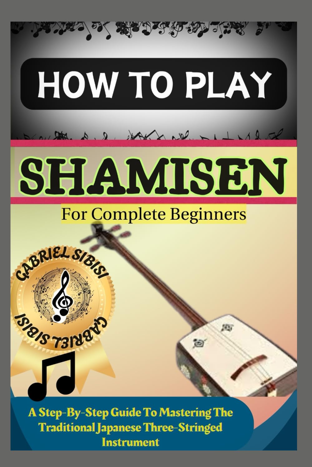 HOW TO PLAY SHAMISEN FOR COMPLETE BEGINNERS: A Step-By-Step Guide To Mastering The Traditional Japanese Three-Stringed Instrument