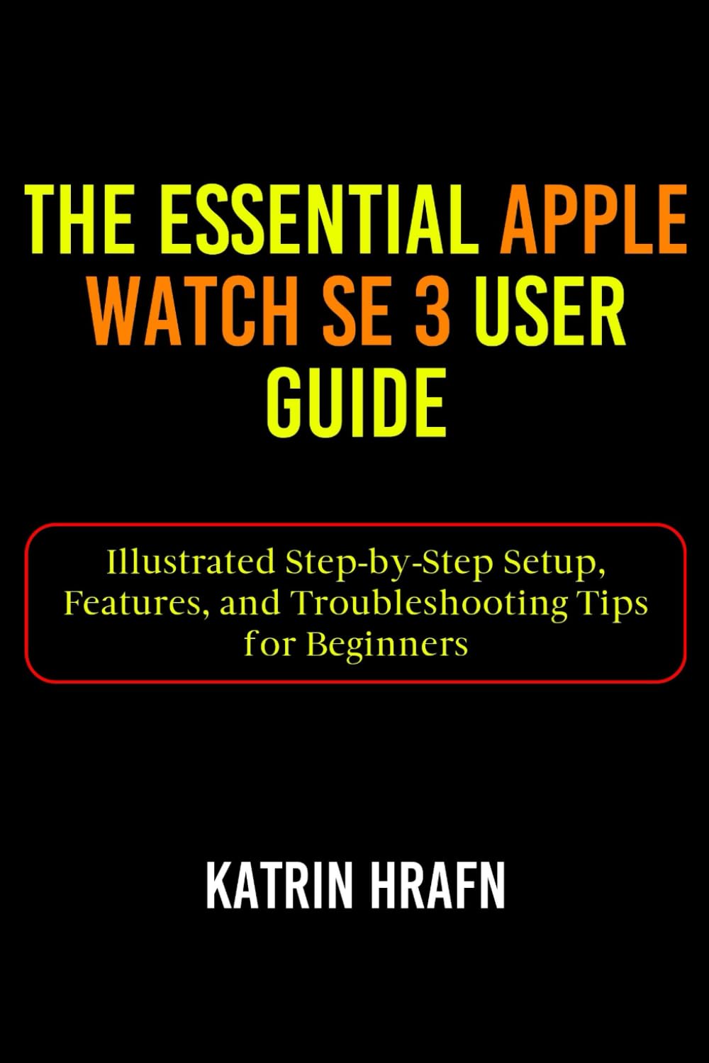 The Essential Apple Watch SE 3 User Guide: Illustrated Step-by-Step Setup, Features, and Troubleshooting Tips for Beginners