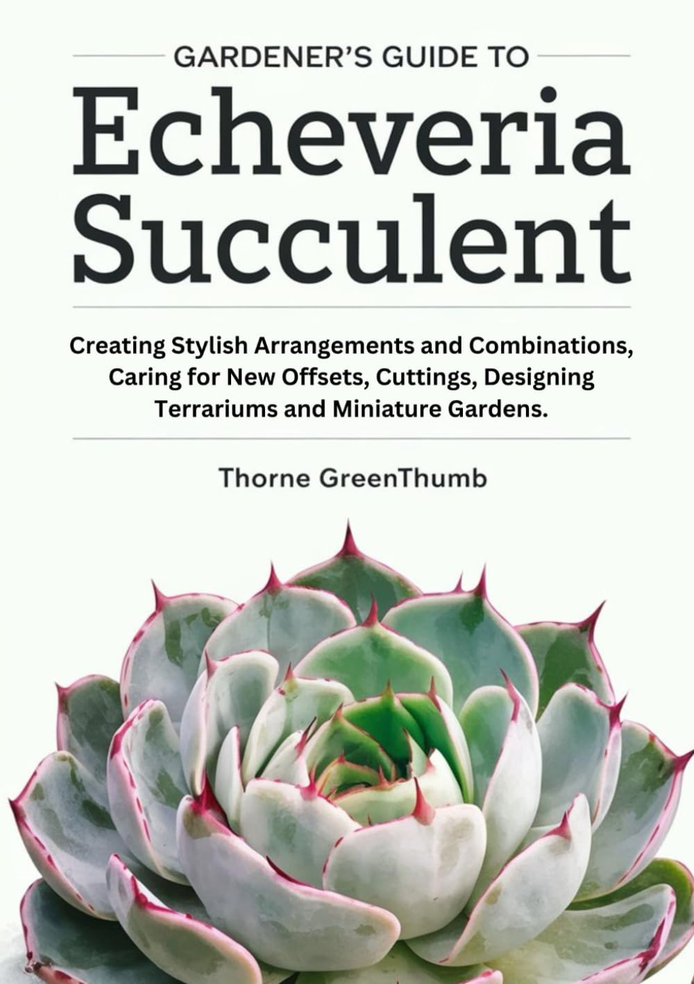 Gardener's Guide to Echeveria Succulent: Creating Stylish Arrangements and Combinations, Caring for New Offsets, Cuttings, Designing Terrariums and Miniature Gardens.