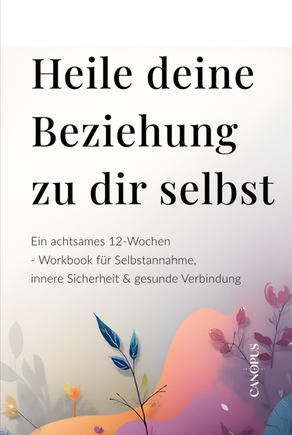 Heile deine Beziehung zu dir selbst: Ein achtsames 12-Wochen-Workbook für Selbstannahme, innere Sicherheit & gesunde Verbindung (Serie 4 – Emotionale Beziehungen)