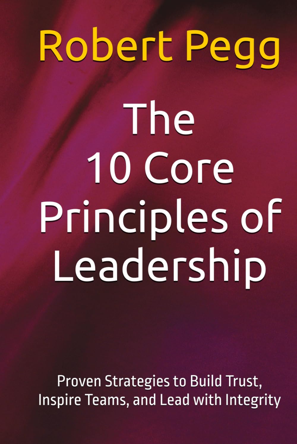 The 10 Core Principles of Leadership: Proven Strategies to Build Trust, Inspire Teams, and Lead with Integrity (Leadership Mastery Series)