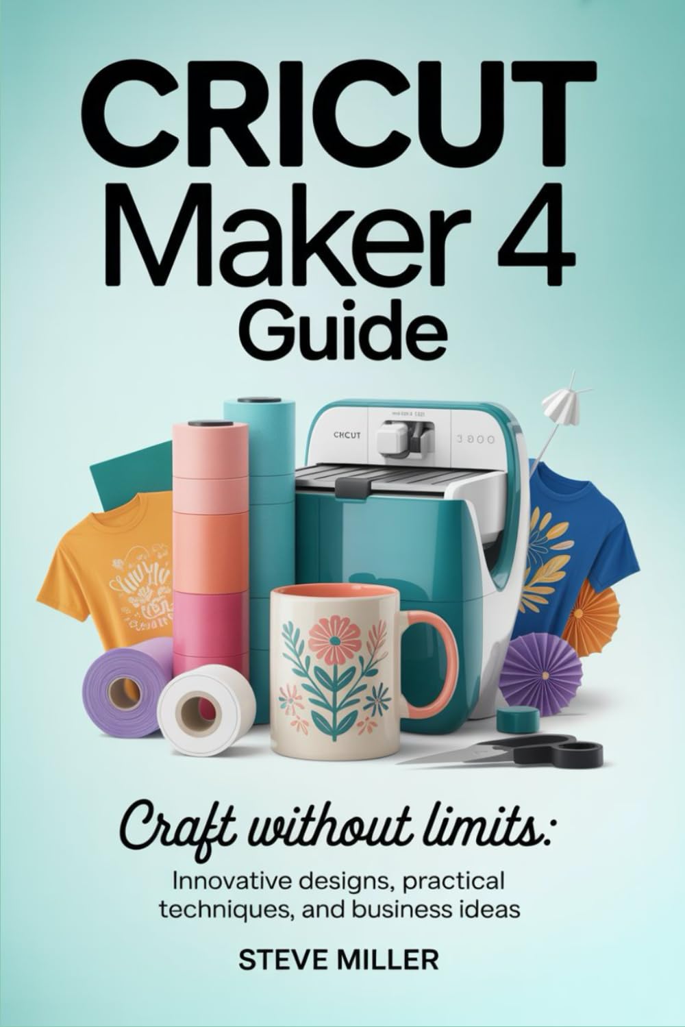 Cricut Maker 4 Guide: Craft Without Limits: Innovative Designs, Practical Techniques, and Business Ideas