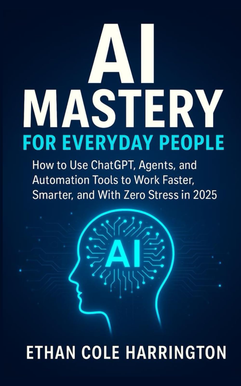 AI Mastery for Everyday People: How to Use ChatGPT, Agents, and Automation Tools to Work Faster, Smarter, and With Zero Stress in 2025, 2026 and beyond