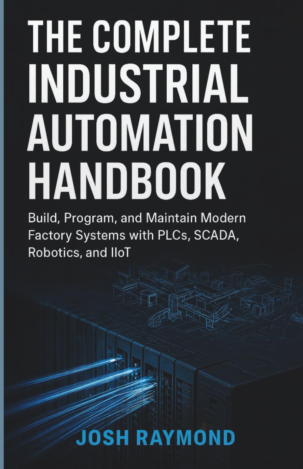 THE COMPLETE INDUSTRIAL AUTOMATION HANDBOOK: Build, Program, and Maintain Modern Factory Systems with PLCs, SCADA, Robotics, and IioT