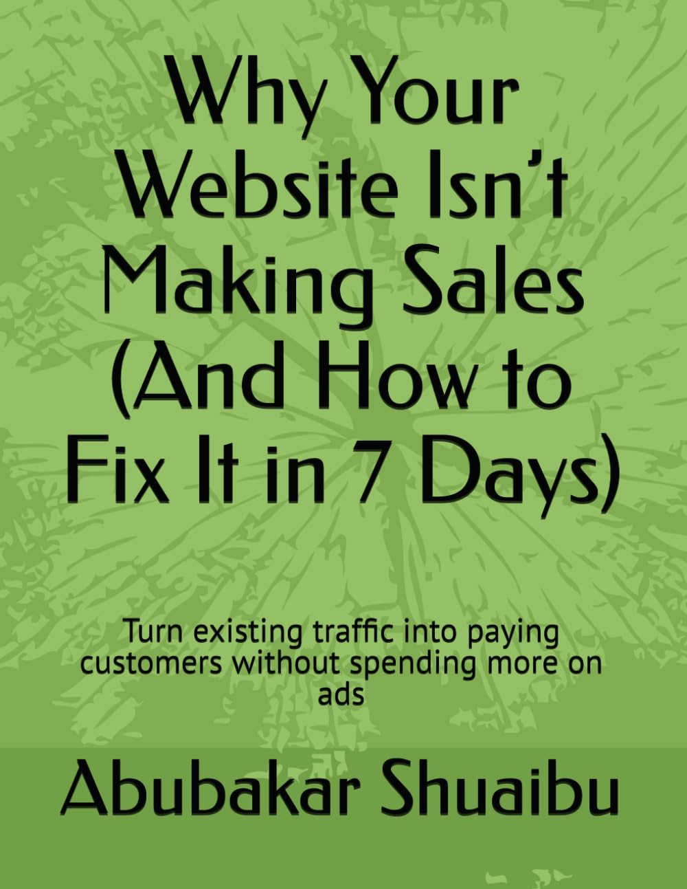 Why Your Website Isn’t Making Sales (And How to Fix It in 7 Days): Turn existing traffic into paying customers without spending more on ads