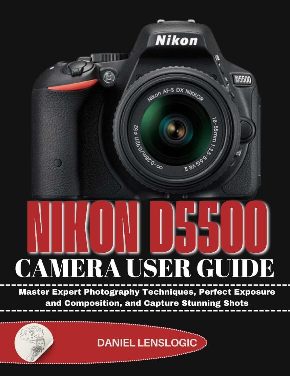 NIKON D5500 CAMERA USER GUIDE: Master Expert Photography Techniques, Perfect Exposure and Composition, and Capture Stunning Shots