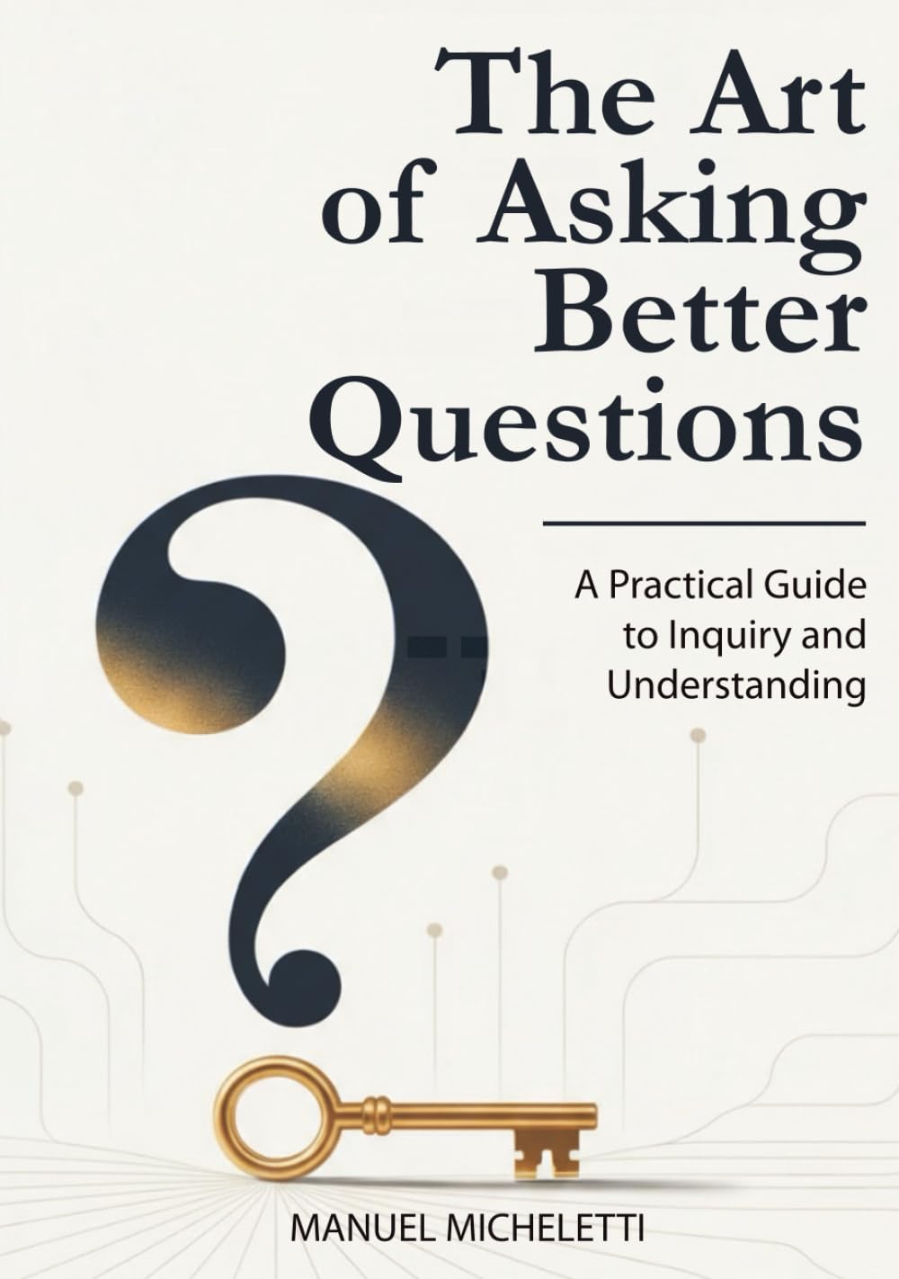 The Art of Asking Better Questions: A Practical Guide to Inquiry and Understanding