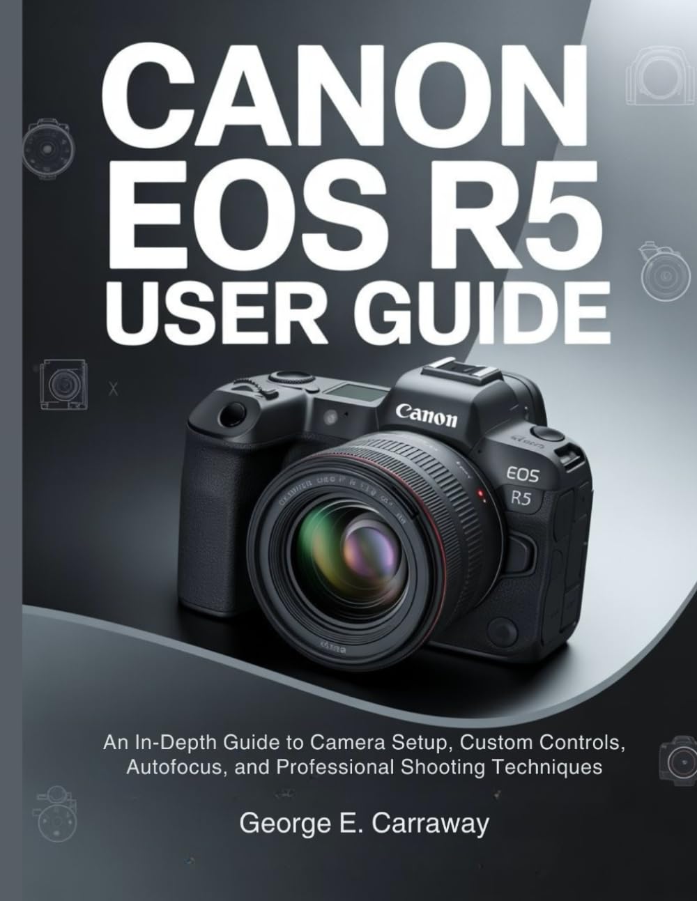 CANON EOS R5 USER GUIDE: An In-Depth Guide to Camera Setup, Custom Controls, Autofocus, and Professional Shooting Techniques