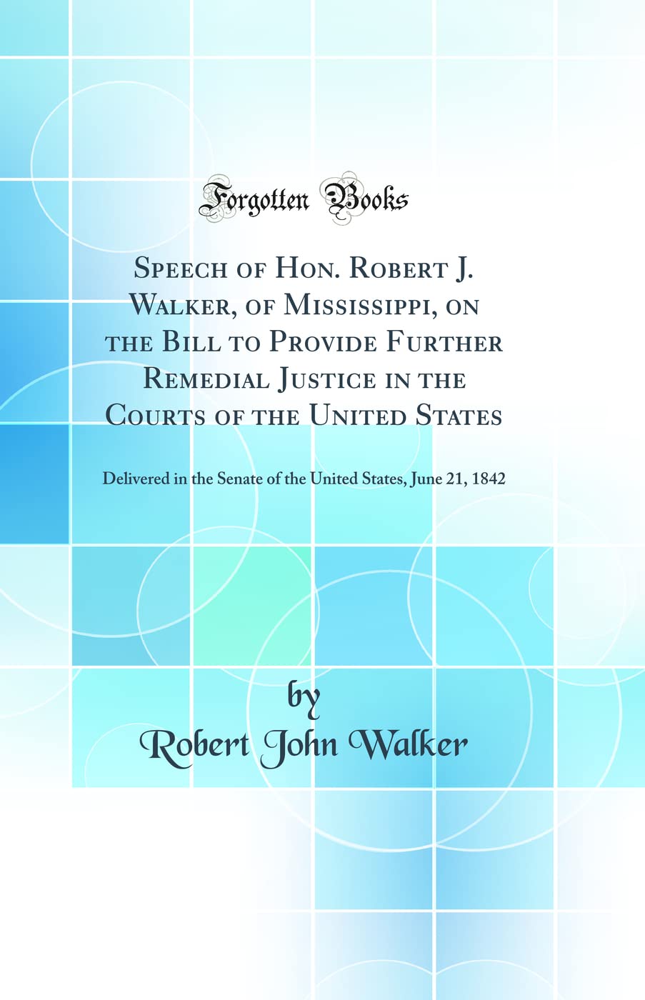 Speech of Hon. Robert J. Walker, of Mississippi, on the Bill to Provide Further Remedial Justice in the Courts of the United States: Delivered in the ... States, June 21, 1842 (Classic Reprint)