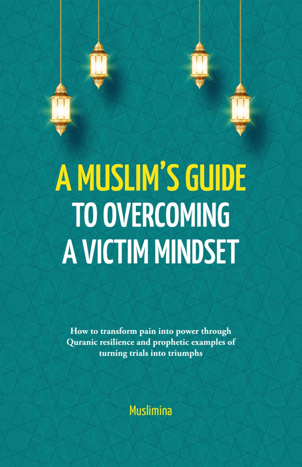 A Muslim’s Guide to Overcoming a Victim Mindset: How to Transform Pain Into Power Through Quranic Resilience and Prophetic Examples of Turning Trials Into Triumphs
