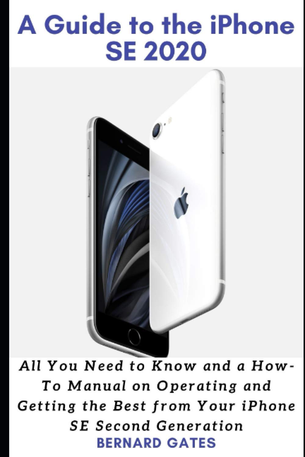 A GUIDE TO THE IPHONE SE 2020: All You Need to Know and a How -To Manual on Operating and Getting the Best from Your iPhone SE Second Generation