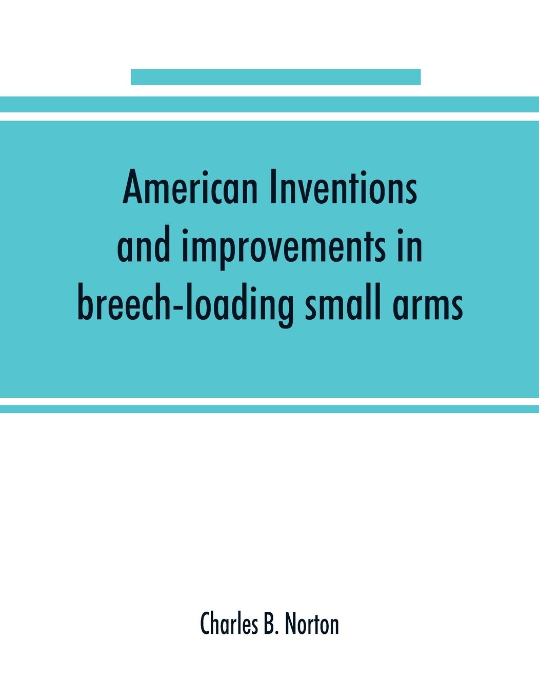American inventions and improvements in breech-loading small arms, heavy ordnance, machine guns, magazine arms, fixed ammunition, pistols, ... of war, including a chapter on sporting arms