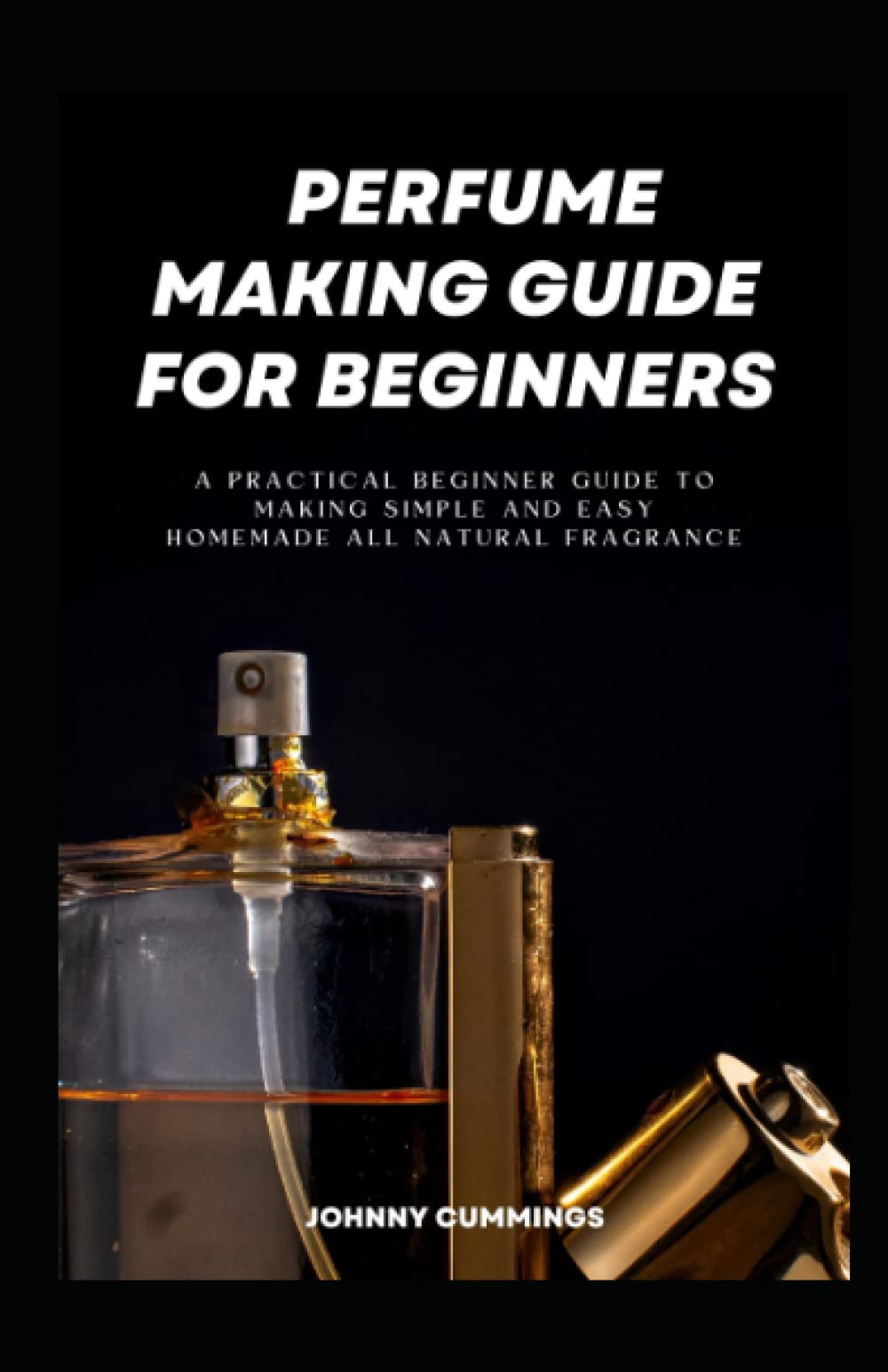 Perfume Making Guide for Beginners: A Practical Beginner Guide to Making Simple and Easy Homemade All Natural Fragrance