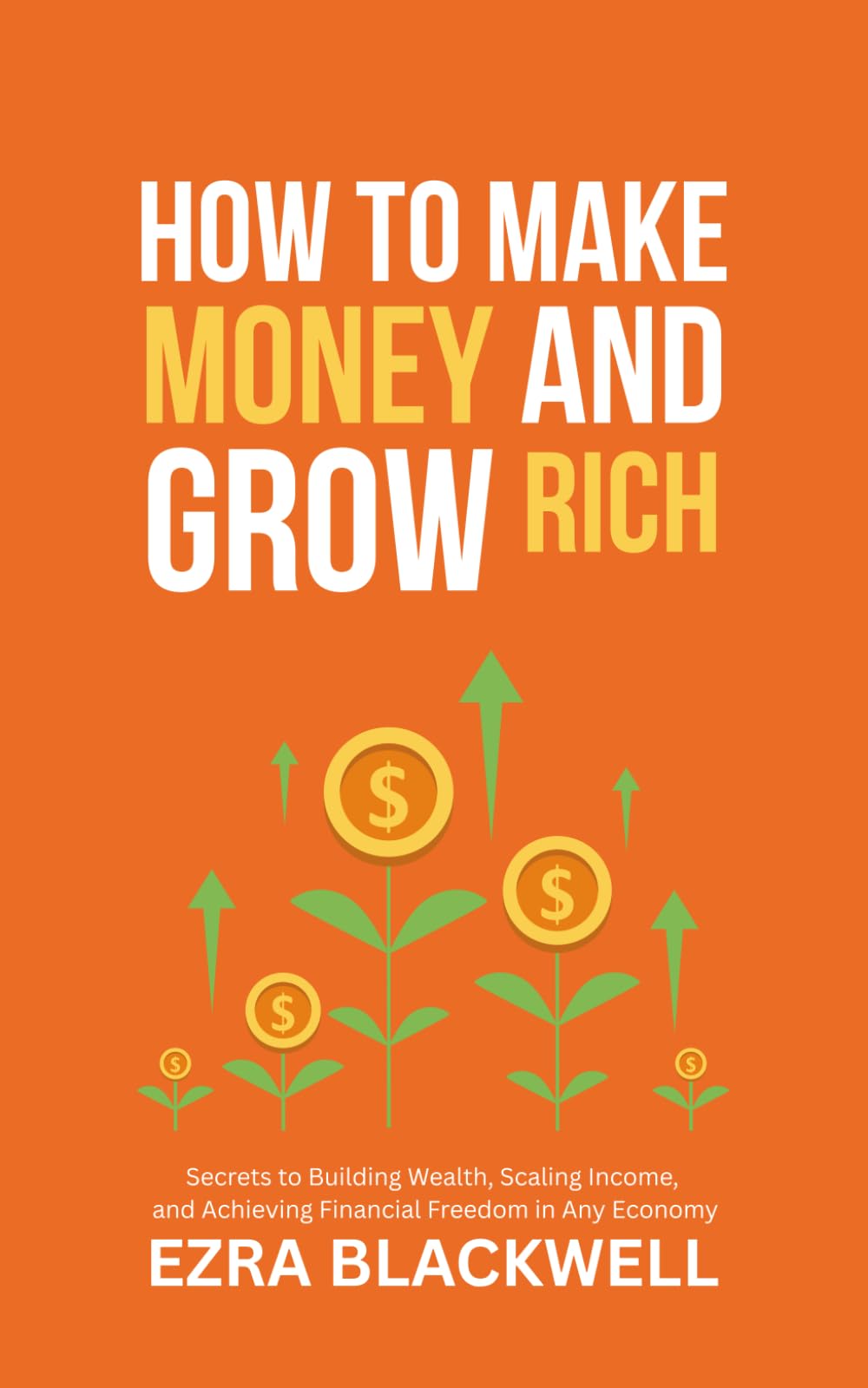 How to Make Money and Grow Rich: Secrets to Building Wealth, Scaling Income, and Achieving Financial Freedom in Any Economy