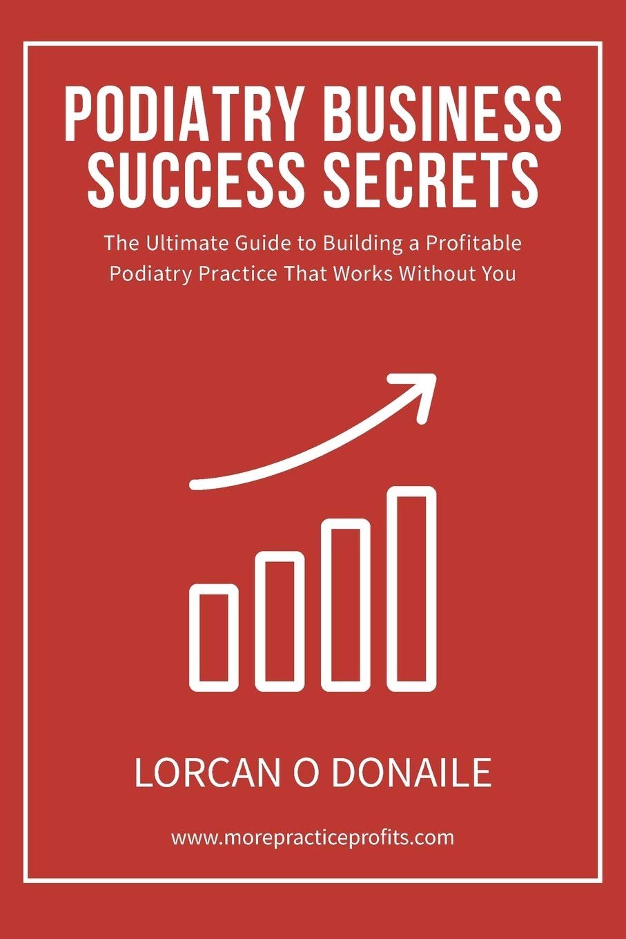 Podiatry Business Success Secrets: The Ultimate Guide to Building A Profitable Podiatry Practice That Works Without You