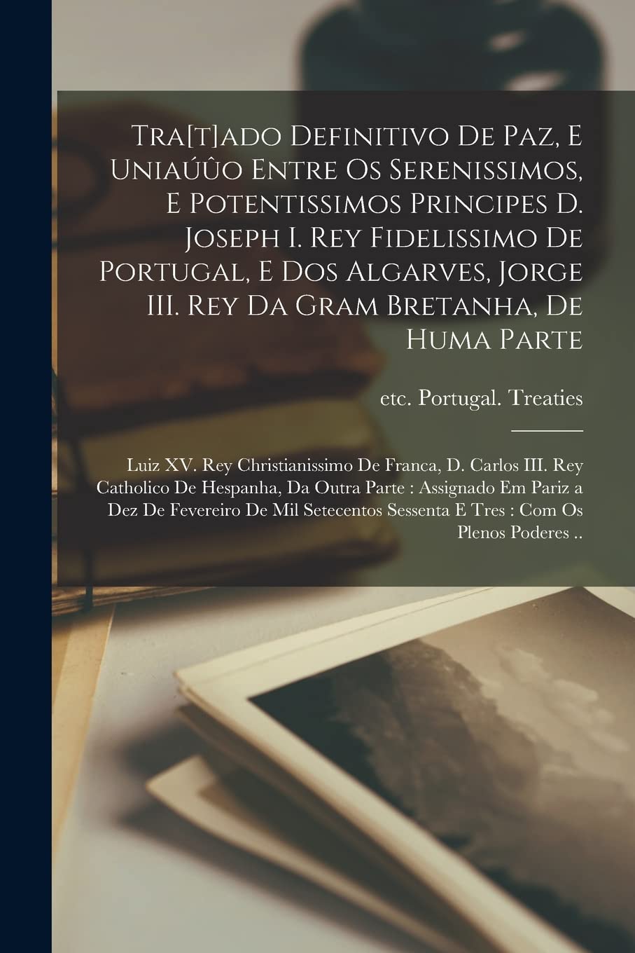 Tra[t]ado Definitivo De Paz, E Uniauuo Entre Os Serenissimos, E Potentissimos Principes D. Joseph I. Rey Fidelissimo De Portugal, E Dos Algarves, Jorge III. Rey Da Gram Bretanha, De Huma Parte; Lui...