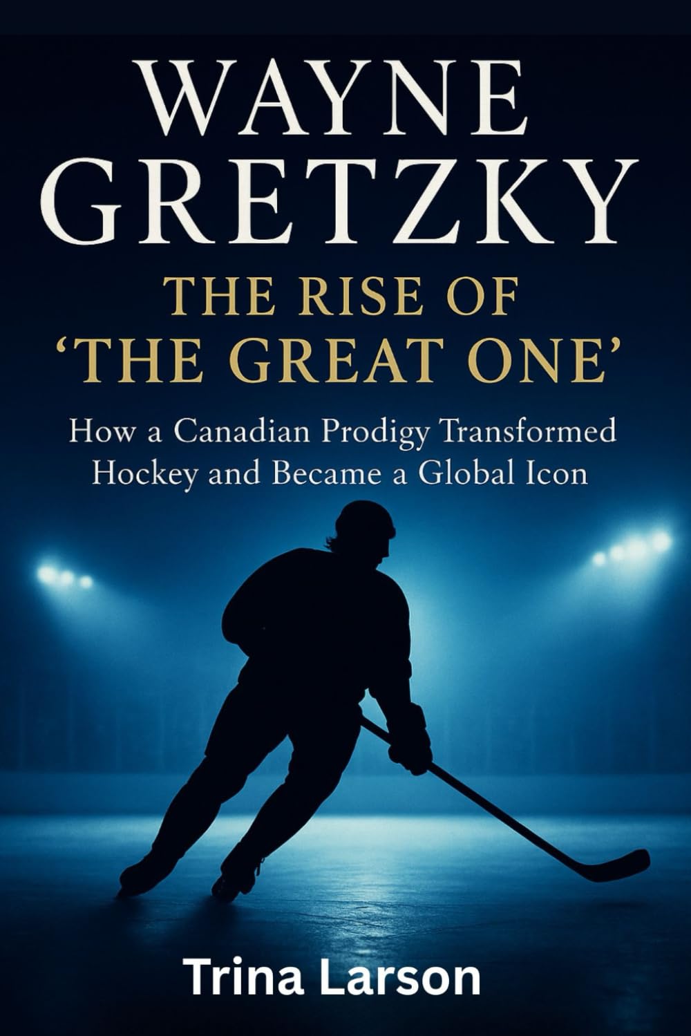 WAYNE GRETZKY: THE RISE OF THE GREAT ONE: HOW A CANADIAN PRODIGY TRANSFORMED HOCKEY AND BECAME A GLOBAL ICON
