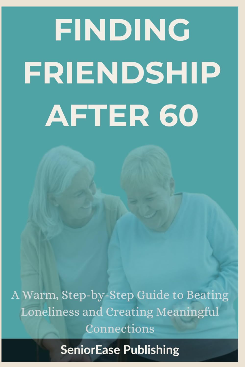 FINDING FRIENDSHIP AFTER 60: A Warm, Step-by-Step Guide to Beating Loneliness and Creating Meaningful Connections (SeniorEase Essential Guides)